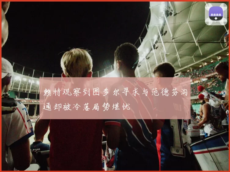 赖特观察到图多尔寻求与范德芬沟通却被冷落局势堪忧