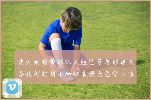 莫利纳盛赞球队大胜巴萨与球迷共享精彩时刻小蜘蛛表现出色令人惊艳