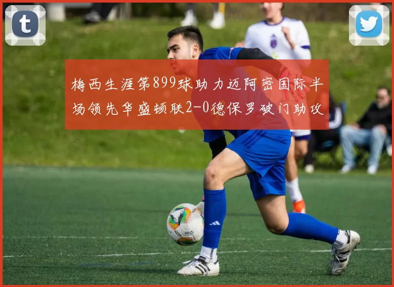 梅西生涯第899球助力迈阿密国际半场领先华盛顿联2-0德保罗破门助攻