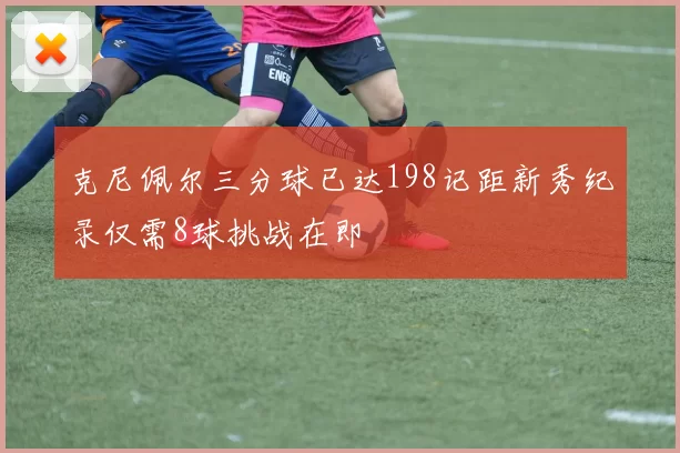 克尼佩尔三分球已达198记距新秀纪录仅需8球挑战在即