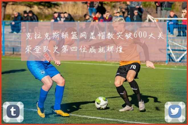 克拉克斯顿篮网盖帽数突破600大关荣登队史第四位成就辉煌
