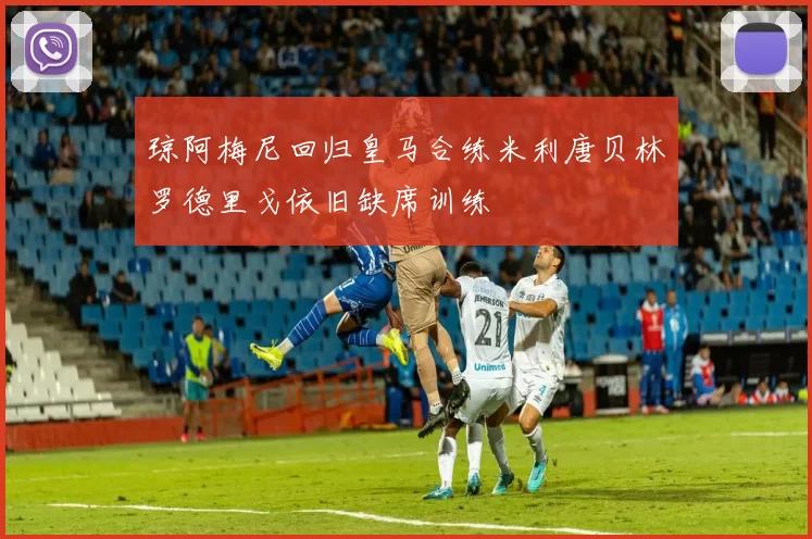 琼阿梅尼回归皇马合练米利唐贝林罗德里戈依旧缺席训练