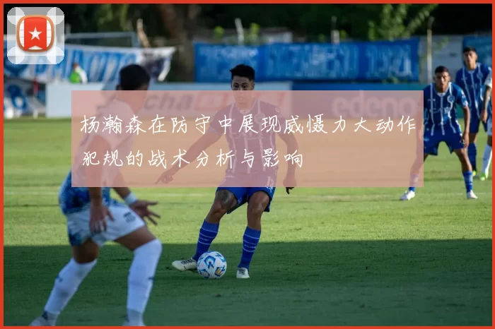 杨瀚森在防守中展现威慑力大动作犯规的战术分析与影响