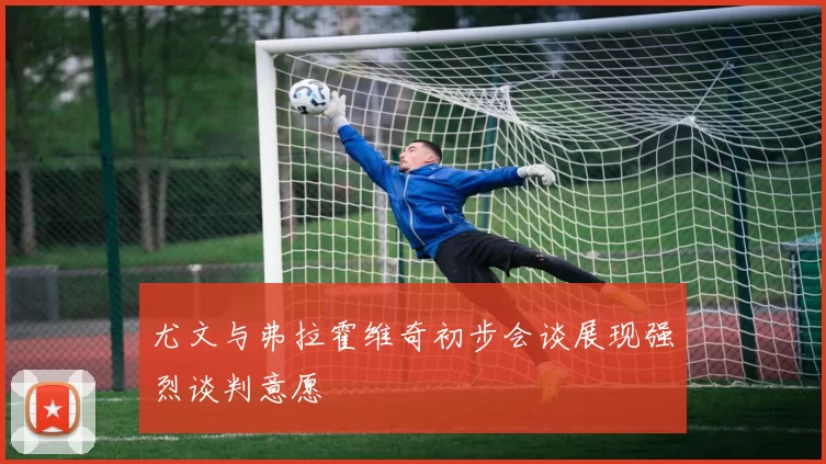 尤文与弗拉霍维奇初步会谈展现强烈谈判意愿