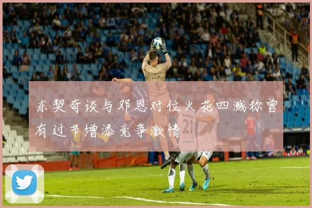 东契奇谈与邓恩对位火花四溅称曾有过节增添竞争激情