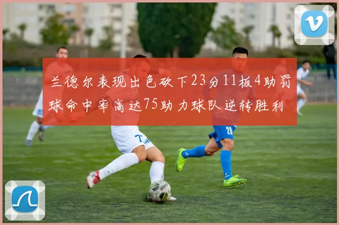 兰德尔表现出色砍下23分11板4助罚球命中率高达75助力球队逆转胜利
