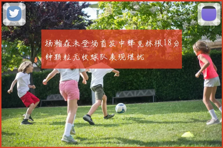 杨瀚森未登场首发中锋克林根18分钟颗粒无收球队表现堪忧