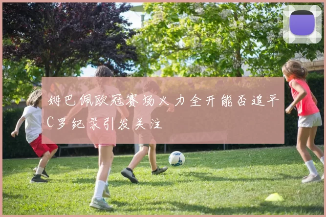 姆巴佩欧冠赛场火力全开能否追平C罗纪录引发关注