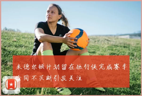 米德尔顿计划留在独行侠完成赛季合同不买断引发关注