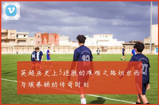 英超历史上5连胜的艰难之路切尔西与埃弗顿的传奇时刻