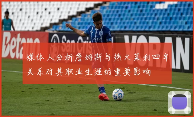 媒体人分析詹姆斯与热火莱利四年关系对其职业生涯的重要影响