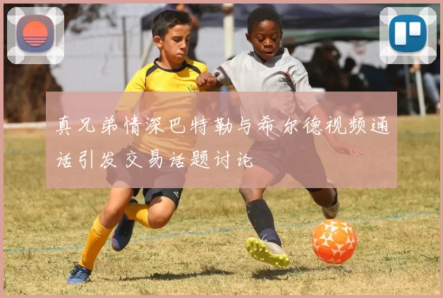 真兄弟情深巴特勒与希尔德视频通话引发交易话题讨论