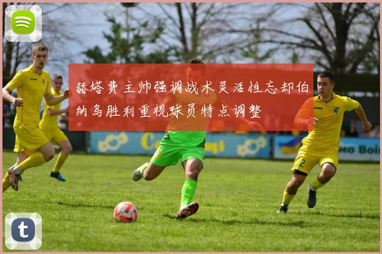 赫塔费主帅强调战术灵活性忘却伯纳乌胜利重视球员特点调整