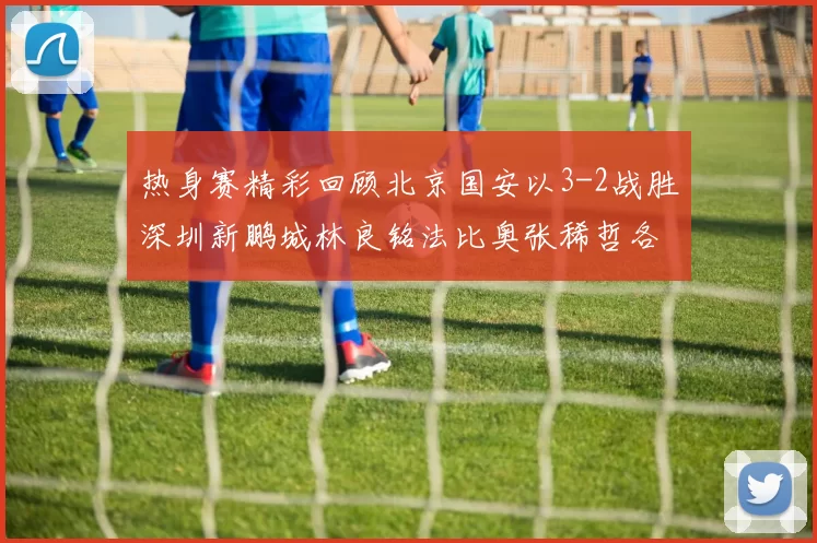 热身赛精彩回顾北京国安以3-2战胜深圳新鹏城林良铭法比奥张稀哲各入一球