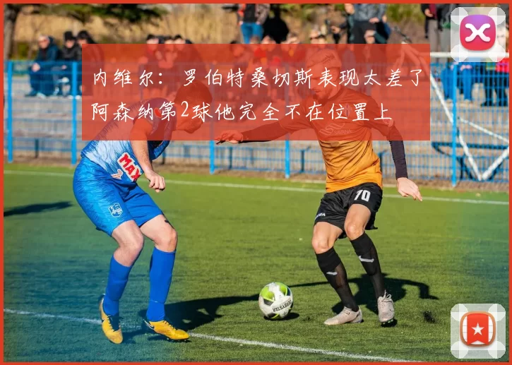 内维尔：罗伯特桑切斯表现太差了阿森纳第2球他完全不在位置上