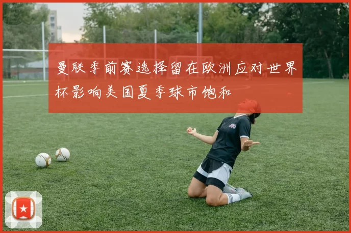 曼联季前赛选择留在欧洲应对世界杯影响美国夏季球市饱和