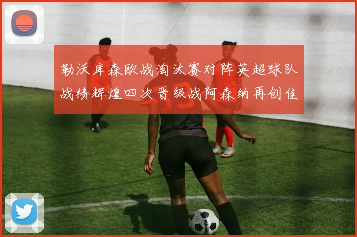勒沃库森欧战淘汰赛对阵英超球队战绩辉煌四次晋级战阿森纳再创佳绩