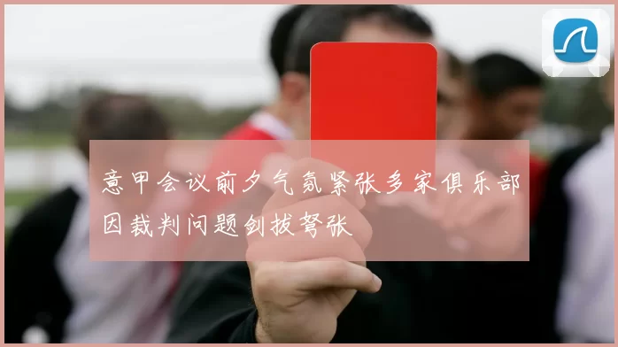 意甲会议前夕气氛紧张多家俱乐部因裁判问题剑拔弩张