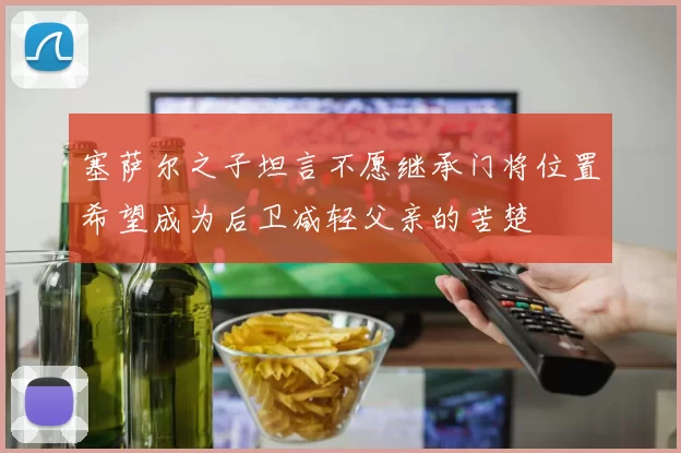 塞萨尔之子坦言不愿继承门将位置希望成为后卫减轻父亲的苦楚