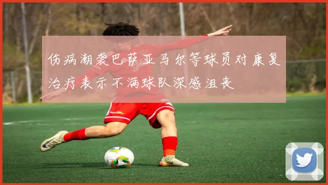 伤病潮袭巴萨亚马尔等球员对康复治疗表示不满球队深感沮丧